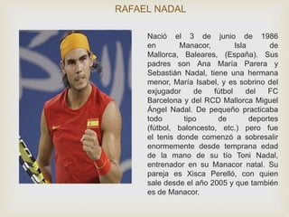 RAFAEL NADAL 
Nació el 3 de junio de 1986 
en Manacor, Isla de 
Mallorca, Baleares, (España). Sus 
padres son Ana María Parera y 
Sebastián Nadal, tiene una hermana 
menor, María Isabel, y es sobrino del 
exjugador de fútbol del FC 
Barcelona y del RCD Mallorca Miguel 
Ángel Nadal. De pequeño practicaba 
todo tipo de deportes 
(fútbol, baloncesto, etc.) pero fue 
el tenis donde comenzó a sobresalir 
enormemente desde temprana edad 
de la mano de su tío Toni Nadal, 
entrenador en su Manacor natal. Su 
pareja es Xisca Perelló, con quien 
sale desde el año 2005 y que también 
es de Manacor. 
 