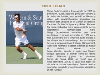 ROGER FEDERER 
Roger Federer nació el 8 de agosto de 1981 en 
Binningen, Suiza, pequeña población cercana a 
la ciudad de Basilea; pero se crió en Riehen y 
sobre todo enMünchenstein, municipio que 
también está ubicado en el Cantón de Basilea- 
Campiña. Es hijo de Lynette y Robert Federer. 
Su padre trabajaba como representante de los 
laboratorios farmacéuticos Ciba- 
Geigy (actualmente Novartis), con sede 
en Basilea, y conoció a Lynette en 1970 en la 
filial sudafricana de la empresa suiza situada a 
las afueras de Johannesburgo. Ambos trabajan 
hoy en la empresa Roger Federer Management. 
Tiene una hermana. Federer, además de hablar 
el dialecto alemán suizo, 
habla alemán, francés e inglés con fluidez, 
aunque considera el alemán como su idioma 
nativo. Mientras jugaba en elMasters 
Series de Roma 2006, se reunió con el 
Papa Benedicto XVI.39 Al igual que todos los 
ciudadanos suizos masculinos, Federer tendría 
que haber cumplido el servicio militar obligatorio 
en las Fuerzas 
 
