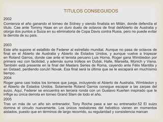 TITULOS CONSEGUIDOS 
2002 
Comienza el año ganando el torneo de Sídney y siendo finalista en Milán, donde defendía el 
título. Cae ante Tommy Haas en un duro duelo de octavos de final delAbierto de Australia y 
otorga dos puntos a Suiza en su eliminatoria de Copa Davis contra Rusia, pero no puede evitar 
la derrota de su país. 
2003 
Este año supone el estallido de Federer al estrellato mundial. Aunque no pasa de octavos de 
final en el Abierto de Australia y Abierto de Estados Unidos, y aunque vuelve a tropezar 
en Roland Garros, donde cae ante el tenista peruano Luis Horna, Roger gana Wimbledon por 
primera vez con facilidad, y además suma trofeos en Dubái, Halle, Marsella, Múnich y Viena. 
También está presente en la final del Masters Series de Roma, cayendo ante Félix Mantilla y 
en Gstaad, perdiendo conJiri Novak. Esa final será la última que se le escapará en muchísimo 
tiempo. 
2004 
Roger gana casi todos los torneos que juega, incluyendo el Abierto de Australia, Wimbledon y 
el Abierto de Estados Unidos. Solamente Roland Garros consigue escapar a las zarpas del 
suizo. Aquí, Federer se encuentra en tercera ronda con un Gustavo Kuerten inspirado que le 
inflige su única derrota en torneo Grand Slam de todo el año. 
2005 
Tras un más de un año sin entrenador, Tony Roche pasa a ser su entrenador.52 El suizo 
domina el circuito nuevamente. Los únicos resbalones del helvético vienen en momentos 
aislados, puesto que en términos de largo recorrido, su regularidad y consistencia marcan 
 