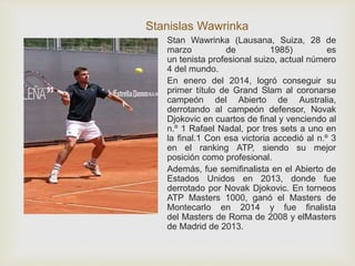 Stanislas Wawrinka 
Stan Wawrinka (Lausana, Suiza, 28 de 
marzo de 1985) es 
un tenista profesional suizo, actual número 
4 del mundo. 
En enero del 2014, logró conseguir su 
primer título de Grand Slam al coronarse 
campeón del Abierto de Australia, 
derrotando al campeón defensor, Novak 
Djokovic en cuartos de final y venciendo al 
n.º 1 Rafael Nadal, por tres sets a uno en 
la final.1 Con esa victoria accedió al n.º 3 
en el ranking ATP, siendo su mejor 
posición como profesional. 
Además, fue semifinalista en el Abierto de 
Estados Unidos en 2013, donde fue 
derrotado por Novak Djokovic. En torneos 
ATP Masters 1000, ganó el Masters de 
Montecarlo en 2014 y fue finalista 
del Masters de Roma de 2008 y elMasters 
de Madrid de 2013. 
 