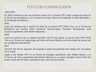 TITULOS CONSEGUIDOS 
2003-2004 
En 2003 comienza a dar sus primeros pasos en el Circuito ATP. Llegó a segunda ronda en 
el Torneo de Amersfoort y en el Torneo de Umag. Ganó los Challenger de San Benedetto y 
el Challenger de Génova. 
2005 
Llegó por primera vez a cuartos de final de un torneo ATP World Tour, en el Torneo de 
Barcelona con triunfos sobre Guillermo García-López, Paradorn Srichaphany José 
Acasuso (perdiendo ante Radek Stepanek). 
2006 
Logró por primera vez un registro ganador (33-24) tras ganar su primer título ATP World 
Tour en el Torneo de Umag luego del retiro de Novak Djokovic en el tie-break del primer set 
por problemas respiratorios. 
2007 
Terminó Top 40 por segundo año seguido a pesar de perderse tres meses con una lesión 
en la rodilla. 
Llegó a dos finales ATP en el Torneo de Stuttgart (perdiendo ante Rafael Nadal) y en 
el Torneo de Viena (perdiendo ante Novak Djokovic) y su mejor resultado Grand Slam fue 
cuarta ronda del US Open (perdiendo ante Juan Ignacio Chela). 
 