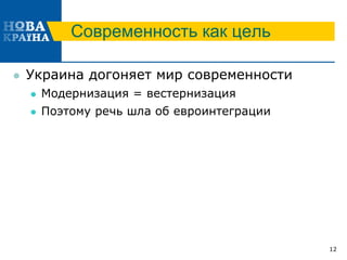 Современность как цель
 Украина догоняет мир современности
 Модернизация = вестернизация
 Поэтому речь шла об евроинтеграции
12
 
