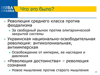 Что это было?
 Революция среднего класса против
феодализма
 За свободный рынок против олигархической
закрытой системы
 Украинская национально-освободительная
революция: антиколониальная,
антиимперская
 Освобождение от империи, ее наследия и
давления
 «Революция достоинства» – революция
сознания
 Новое мышление против старого мышления 13
 