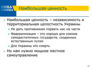 Наибольшая ценность
 Наибольшая ценность – независимость и
территориальная целостность Украины
 Не дать противникам порвать нас на части
 Федерализация – это хорошо для союзов
самодостаточных государств, созданных
естественным путем
 Для Украины это смерть
 Но нам нужно мощное местное
самоуправление
15
 