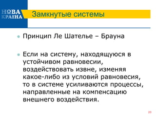 Замкнутые системы
 Принцип Ле Шателье – Брауна
 Если на систему, находящуюся в
устойчивом равновесии,
воздействовать извне, изменяя
какое-либо из условий равновесия,
то в системе усиливаются процессы,
направленные на компенсацию
внешнего воздействия.
20
 