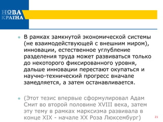  В рамках замкнутой экономической системы
(не взаимодействующей с внешним миром),
инновации, естественное углубление
разделения труда может развиваться только
до некоторого фиксированного уровня,
дальше инновации перестают окупаться и
научно-технический прогресс вначале
замедляется, а затем останавливается.
 (Этот тезис впервые сформулировал Адам
Смит во второй половине XVIII века, затем
эту тему в рамках марксизма развивала в
конце XIX - начале XX Роза Люксембург) 21
 