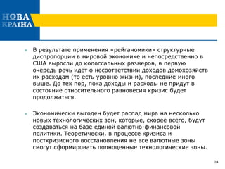  В результате применения «рейганомики» структурные
диспропорции в мировой экономике и непосредственно в
США выросли до колоссальных размеров, в первую
очередь речь идет о несоответствии доходов домохозяйств
их расходам (то есть уровню жизни), последние много
выше. До тех пор, пока доходы и расходы не придут в
состояние относительного равновесия кризис будет
продолжаться.
 Экономически выгоден будет распад мира на несколько
новых технологических зон, которые, скорее всего, будут
создаваться на базе единой валютно-финансовой
политики. Теоретически, в процессе кризиса и
посткризисного восстановления не все валютные зоны
смогут сформировать полноценные технологические зоны.
24
 