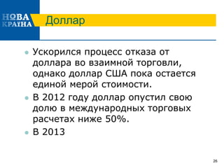 Доллар
 Ускорился процесс отказа от
доллара во взаимной торговли,
однако доллар США пока остается
единой мерой стоимости.
 В 2012 году доллар опустил свою
долю в международных торговых
расчетах ниже 50%.
 В 2013
26
 