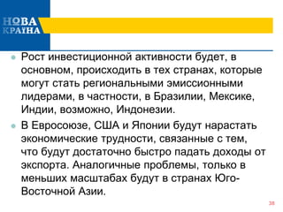  Рост инвестиционной активности будет, в
основном, происходить в тех странах, которые
могут стать региональными эмиссионными
лидерами, в частности, в Бразилии, Мексике,
Индии, возможно, Индонезии.
 В Евросоюзе, США и Японии будут нарастать
экономические трудности, связанные с тем,
что будут достаточно быстро падать доходы от
экспорта. Аналогичные проблемы, только в
меньших масштабах будут в странах Юго-
Восточной Азии.
38
 