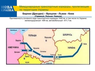 Международные транспортные коридоры, пролегающие
по территории Украины
Берлин (Дрезден) – Вроцлав - Львов - Киев
(Германия, Польша, Украина)
Протяженность основного хода транспортного коридора 1640 км, в том числе по Украине:
железнодорожный - 694 км, автомобильный - 611,7 км.
 
