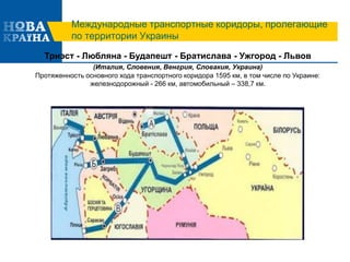 Международные транспортные коридоры, пролегающие
по территории Украины
Триэст - Любляна - Будапешт - Братислава - Ужгород - Львов
(Италия, Словения, Венгрия, Словакия, Украина)
Протяженность основного хода транспортного коридора 1595 км, в том числе по Украине:
железнодорожный - 266 км, автомобильный – 338,7 км.
 
