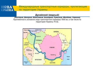 Международные транспортные коридоры, пролегающие
по территории Украины
Дунайский (водный)
(Австрия, Венгрия, Югославия, Болгария, Румыния, Молдова, Украина)
Протяженность основного хода транспортного коридора 1600 км, в том числе по
территории Украины 70 км.
 