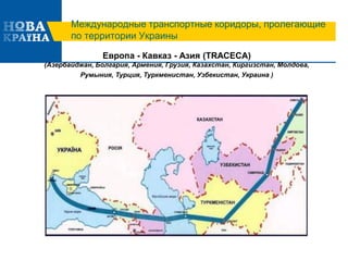 Международные транспортные коридоры, пролегающие
по территории Украины
Европа - Кавказ - Азия (TRACECA)
(Азербайджан, Болгария, Армения, Грузия, Казахстан, Киргизстан, Молдова,
Румыния, Турция, Туркменистан, Узбекистан, Украина )
 