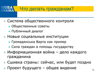 Что делать гражданам?
 Система общественного контроля
 Общественные советы
 Публичный диалог
 Новые социальные институции
 Громадянська Варта как пример
 Сила граждан в помощь государству
 Информационная война – дело каждого
гражданина
 Сшивка страны: сейчас, или будет поздно
 Проект будущего – общее видение 75
 
