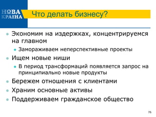 Что делать бизнесу?
 Экономим на издержках, концентрируемся
на главном
 Замораживаем неперспективные проекты
 Ищем новые ниши
 В период трансформаций появляется запрос на
принципиально новые продукты
 Бережем отношения с клиентами
 Храним основные активы
 Поддерживаем гражданское общество
76
 
