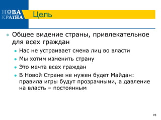 Цель
 Общее видение страны, привлекательное
для всех граждан
 Нас не устраивает смена лиц во власти
 Мы хотим изменить страну
 Это мечта всех граждан
 В Новой Стране не нужен будет Майдан:
правила игры будут прозрачными, а давление
на власть – постоянным
78
 