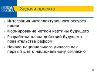 Задачи проекта
 Интеграция интеллектуального ресурса
нации
 Формирование четкой картины будущего
 Разработка плана действий будущего
правительства реформ
 Начало национального диалога как
первый шаг к национальному согласию
80
 