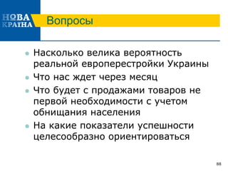 Вопросы
 Насколько велика вероятность
реальной европерестройки Украины
 Что нас ждет через месяц
 Что будет с продажами товаров не
первой необходимости с учетом
обнищания населения
 На какие показатели успешности
целесообразно ориентироваться
88
 