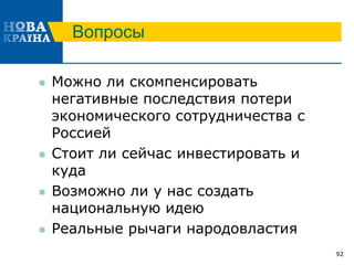Вопросы
 Можно ли скомпенсировать
негативные последствия потери
экономического сотрудничества с
Россией
 Стоит ли сейчас инвестировать и
куда
 Возможно ли у нас создать
национальную идею
 Реальные рычаги народовластия
92
 