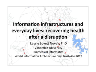 Informa(on	
  infrastructures	
  and	
  
everyday	
  lives:	
  recovering	
  health	
  
       a7er	
  a	
  disrup(on	
  
                Laurie	
  Love*	
  Novak,	
  PhD	
  
                  Vanderbilt	
  University	
  
                 Biomedical	
  Informa?cs	
  
 World	
  Informa?on	
  Architecture	
  Day:	
  Nashville	
  2013	
  
 