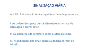 Art. 89. A sinalização terá a seguinte ordem de prevalência:
I. As ordens do agente de trânsito sobre as normas de
circulação e outros sinais.
II. As indicações do semáforo sobre os demais sinais.
III. As indicações dos sinais sobre as demais normas de
trânsito.
SINALIZAÇÃO VIÁRIA
 