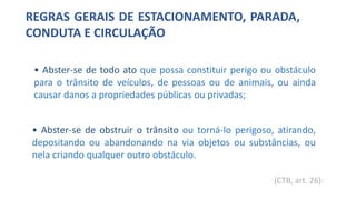 REGRAS GERAIS DE ESTACIONAMENTO, PARADA,
CONDUTA E CIRCULAÇÃO
• Abster-se de todo ato que possa constituir perigo ou obstáculo
para o trânsito de veículos, de pessoas ou de animais, ou ainda
causar danos a propriedades públicas ou privadas;
• Abster-se de obstruir o trânsito ou torná-lo perigoso, atirando,
depositando ou abandonando na via objetos ou substâncias, ou
nela criando qualquer outro obstáculo.
(CTB, art. 26):
 