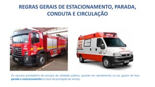 REGRAS GERAIS DE ESTACIONAMENTO, PARADA,
CONDUTA E CIRCULAÇÃO
Os veículos prestadores de serviços de utilidade pública, quando em atendimento na via, gozam de livre
parada e estacionamento no local da prestação de serviço.
 