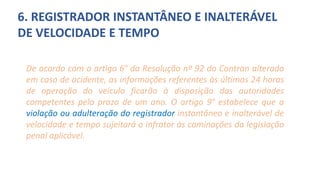 6. REGISTRADOR INSTANTÂNEO E INALTERÁVEL
DE VELOCIDADE E TEMPO
De acordo com o artigo 6° da Resolução nº 92 do Contran alterada
em caso de acidente, as informações referentes às últimas 24 horas
de operação do veículo ficarão à disposição das autoridades
competentes pelo prazo de um ano. O artigo 9° estabelece que a
violação ou adulteração do registrador instantâneo e inalterável de
velocidade e tempo sujeitará o infrator às cominações da legislação
penal aplicável.
 
