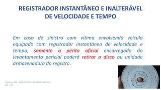REGISTRADOR INSTANTÂNEO E INALTERÁVEL
DE VELOCIDADE E TEMPO
Em caso de sinistro com vítima envolvendo veículo
equipado com registrador instantâneo de velocidade e
tempo, somente o perito oficial encarregado do
levantamento pericial poderá retirar o disco ou unidade
armazenadora do registro.
Capítulo XVII - DAS MEDIDAS ADMINISTRATIVAS
Art. 279
 