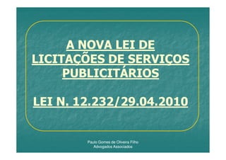 A NOVA LEI DE
LICITAÇÕES DE SERVIÇOS
     PUBLICITÁRIOS

LEI N. 12.232/29.04.2010


        Paulo Gomes de Oliveira Filho
           Advogados Associados
 