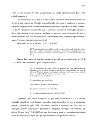 18293
visões podem aparecer de forma concomitante, não sendo necessariamente duas visões
excludentes entre si.
Ao analisarmos o texto da Lei nº 13.415/2017, é possível inferir um movimento em
direção a uma proposta de formação mais delimitada, reforçando o paradigma newtoniano-
cartesiano, negligenciando o caráter mais abrangente promovido pela LDB de 1996. Embora a
Lei de 2017 proponha, inicialmente, que os currículos considerem a formação integral do
aluno, determinados conhecimentos científicos permanecem mais valorizados do que os
demais, havendo, com isso, maior estímulo à determinadas áreas, conforme explicitaremos a
seguir. Tomemos alguns apontamentos da lei.
De acordo com o Art. 35-A da Lei, nº 13.415/2017,
§ 7o
Os currículos do ensino médio deverão considerar a formação integral do aluno,
de maneira a adotar um trabalho voltado para a construção de seu projeto de vida e
para sua formação nos aspectos físicos, cognitivos e socioemocionais. (BRASIL,
2017)
No Art. 4 da mesma lei, há a determinação da alteração do texto original do Art. 36 da
Lei nº 9.394/1996, passando a vigorar a seguinte redação:
Art. 36. O currículo do ensino médio será composto pela Base Nacional Comum
Curricular e por itinerários formativos, que deverão ser organizados por meio da
oferta de diferentes arranjos curriculares, conforme a relevância para o contexto
local e a possibilidade dos sistemas de ensino, a saber:
I - linguagens e suas tecnologias;
II - matemática e suas tecnologias;
III - ciências da natureza e suas tecnologias;
IV - ciências humanas e sociais aplicadas;
V - formação técnica e profissional. (BRASIL, 2017)
À primeira vista, têm-se a impressão de que, dados os itinerários e o foco em uma
formação integral, as possibilidades e caminhos foram ampliados, havendo a abrangência
proposta inicialmente pela LDB, favorecendo também a autonomia do aluno em sua
formação. Contudo, essa percepção de valorização integral se corrompe ao observarmos o §8º
do Art. 35-A da Lei nº 13.415/2017, no qual discrimina-se quais as expectativas que o aluno
do ensino médio deve cumprir para que seja considerado “integralmente formado”:
 