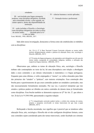 18295
estudantes
III – será incluída uma língua estrangeira
moderna, como disciplina obrigatória, escolhida
pela comunidade escolar, e uma segunda, em
caráter optativo, dentro das disponibilidades da
instituição.
IV – serão incluídas a Filosofia e a Sociologia
como disciplinas obrigatórias em todas as séries
do ensino médio. (Incluído pela Lei nº
11.684, de 2008)
IV – ciências humanas e sociais aplicadas;
V – formação técnica e profissional.
Fonte: BRASIL, 1996 e BRASIL, 2017.
Indo além nessa investigação, destacamos a forma como são estabelecidos os trabalhos
com as disciplinas:
Art. 35-A § 2º A Base Nacional Comum Curricular referente ao ensino médio
incluirá obrigatoriamente estudos e práticas de educação física, arte, sociologia e
filosofia. (BRASIL, 2017)
§ 3º O ensino da língua portuguesa e da matemática será obrigatório nos três anos do
ensino médio, assegurada às comunidades indígenas, também, a utilização das
respectivas línguas maternas. (BRASIL, 2017)
Observamos que, embora os temas de educação física, arte, sociologia e filosofia
tenham sido contemplados no texto da lei, há uma discrepância com relação a abordagem
dada a esses conteúdos e aos demais relacionados à matemática e à língua portuguesa.
Enquanto para estas últimas, o verbo empregados é “ensino”, os verbos elencados para falar
das primeiras são “estudos” e “práticas”, sem maiores orientações. Essa construção abre
brecha para o questionamento de que esses conteúdos podem ser estudados e praticados, mas
não necessariamente formalmente ensinados. Por sua vez, é possível interpretar que tais
estudos e práticas podem ser diluídos em outros conteúdos de demais áreas já formalizadas
como disciplinas. Essa brecha também se demonstra expressa no §7º do Art. 2º, que altera o
Art. 26 da Lei nº 9.394/1996, apresentando a seguinte redação:
§ 7º A integralização curricular poderá incluir, a critério dos sistemas de ensino,
projetos e pesquisas envolvendo os temas transversais de que trata o caput
(BRASIL, 2017).
Reforçando a brecha encontrada, isso significa que é possível que as temáticas sobre
educação física, arte, sociologia e filosofia não só não configurem disciplinas formais, como
seus conteúdos sejam considerado parte dos temas transversais, sendo facultado aos sistemas
 