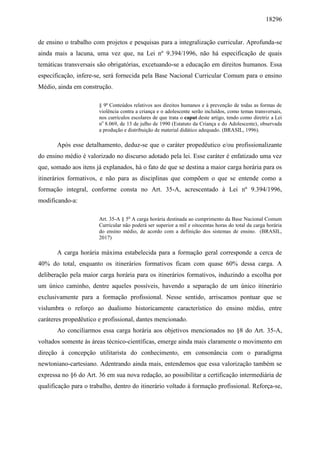 18296
de ensino o trabalho com projetos e pesquisas para a integralização curricular. Aprofunda-se
ainda mais a lacuna, uma vez que, na Lei nº 9.394/1996, não há especificação de quais
temáticas transversais são obrigatórias, excetuando-se a educação em direitos humanos. Essa
especificação, infere-se, será fornecida pela Base Nacional Curricular Comum para o ensino
Médio, ainda em construção.
§ 9º Conteúdos relativos aos direitos humanos e à prevenção de todas as formas de
violência contra a criança e o adolescente serão incluídos, como temas transversais,
nos currículos escolares de que trata o caput deste artigo, tendo como diretriz a Lei
no
8.069, de 13 de julho de 1990 (Estatuto da Criança e do Adolescente), observada
a produção e distribuição de material didático adequado. (BRASIL, 1996).
Após esse detalhamento, deduz-se que o caráter propedêutico e/ou profissionalizante
do ensino médio é valorizado no discurso adotado pela lei. Esse caráter é enfatizado uma vez
que, somado aos itens já explanados, há o fato de que se destina a maior carga horária para os
itinerários formativos, e não para as disciplinas que compõem o que se entende como a
formação integral, conforme consta no Art. 35-A, acrescentado à Lei nº 9.394/1996,
modificando-a:
Art. 35-A § 5o
A carga horária destinada ao cumprimento da Base Nacional Comum
Curricular não poderá ser superior a mil e oitocentas horas do total da carga horária
do ensino médio, de acordo com a definição dos sistemas de ensino. (BRASIL,
2017)
A carga horária máxima estabelecida para a formação geral corresponde a cerca de
40% do total, enquanto os itinerários formativos ficam com quase 60% dessa carga. A
deliberação pela maior carga horária para os itinerários formativos, induzindo a escolha por
um único caminho, dentre aqueles possíveis, havendo a separação de um único itinerário
exclusivamente para a formação profissional. Nesse sentido, arriscamos pontuar que se
vislumbra o reforço ao dualismo historicamente característico do ensino médio, entre
caráteres propedêutico e profissional, dantes mencionado.
Ao conciliarmos essa carga horária aos objetivos mencionados no §8 do Art. 35-A,
voltados somente às áreas técnico-científicas, emerge ainda mais claramente o movimento em
direção à concepção utilitarista do conhecimento, em consonância com o paradigma
newtoniano-cartesiano. Adentrando ainda mais, entendemos que essa valorização também se
expressa no §6 do Art. 36 em sua nova redação, ao possibilitar a certificação intermediária de
qualificação para o trabalho, dentro do itinerário voltado à formação profissional. Reforça-se,
 