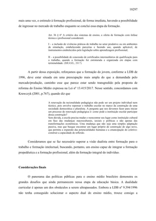18297
mais uma vez, o estímulo à formação profissional, de forma imediata, havendo a possibilidade
de ingressar no mercado de trabalho enquanto se conclui essa etapa da formação.
Art. 36 § 6º A critério dos sistemas de ensino, a oferta de formação com ênfase
técnica e profissional considerará:
I – a inclusão de vivências práticas de trabalho no setor produtivo ou em ambientes
de simulação, estabelecendo parcerias e fazendo uso, quando aplicável, de
instrumentos estabelecidos pela legislação sobre aprendizagem profissional;
II – a possibilidade de concessão de certificados intermediários de qualificação para
o trabalho, quando a formação for estruturada e organizada em etapas com
terminalidade. (BRASIL, 2017)
A partir dessa exposição, reforçamos que a formação do jovem, conforme a LDB de
1996, deve estar situada em uma preocupação mais ampla do que a demandada pelo
mercado/produção, caminho esse que parece estar sendo transgredido pela proposta de
reforma do Ensino Médio expressa na Lei nº 13.415/2017. Nesse sentido, concordamos com
Krawczyk (2001, p.767), quando diz que
A renovação da racionalidade pedagógica não pode ser um projeto individual nem
técnico, pois envolve repensar o trabalho escolar no marco da construção de uma
sociedade democrática e pluralista. A pergunta que nos devemos fazer para iniciar
um processo de renovação pedagógica é: como pode a instituição escolar participar
dessa construção?
Sem dúvida, a escola precisa mudar e reencontrar seu lugar como instituição cultural
em face das mudanças macroculturais, sociais e políticas e não apenas das
transformações econômicas. Uma mudança que não seja uma simples adaptação
passiva, mas que busque encontrar um lugar próprio de construção de algo novo,
que permita a expansão das potencialidades humanas e a emancipação do coletivo:
construir a capacidade de reflexão.
Consideramos que se faz necessário superar a visão dualista entre formação para o
trabalho e formação intelectual, buscando, portanto, um ensino capaz de integrar a formação
propedêutica e a formação profissional, além da formação integral do indivíduo.
Considerações finais
O panorama das políticas públicas para o ensino médio brasileiro demonstra os
grandes desafios que ainda permanecem nessa etapa da educação básica. A dualidade
curricular é apenas um dos obstáculos a serem ultrapassados. Embora a LDB nº 9.394/1996
não tenha conseguido solucionar o aspecto dual do ensino médio, trouxe consigo a
 