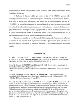 18298
possibilidade de pensar um ensino de caráter formativo mais amplo, considerando novas
finalidades formativas.
A Reforma do Ensino Médio, por meio da Lei nº 13.415/2017, aparenta não
contemplar a diversificação do conhecimento para o preparo dos jovens brasileiros. Todavia,
com base na análise aqui apresentada, nos parece que a reforma proposta pela Lei nº
13.415/2017 se mostra limitada quanto às potencialidades desse nível de ensino, promovendo
um estímulo à visão utilitarista do conhecimento e intensificando à proposta dual do ensino
propedêutico versus ensino profissional, negligenciando as demais finalidades elencadas para
o ensino médio propostas na Lei nº 9.394/1996. Dessa forma, compreendemos que haja a
necessidade de uma reforma na atual proposta para o ensino médio.
Ressaltamos que a Lei nº 13.415 ainda não foi implementada. Ao propormos reflexões
a respeito de um assunto atual, objetivamos convidar a provocações para pensarmos as
políticas públicas executadas na educação brasileira e, mais especificamente, no ensino
médio.
REFERÊNCIAS
BANNELL, R. I.; DUARTE, R.; CARVALHO, C.; PISCHETOLA, M.; MARAFON, G.;
CAMPOS, G. H. B. de. Educação no século XXI – Cognição, tecnologias e aprendizagens.
Petrópolis, RJ: Vozes; Rio de Janeiro: Editora PUC, 2016. 158 p.
BRASIL. Decreto nº 19.890/1931, de 18 de abril de 1931. Dispõe sobre a organização do
Ensino Secundário. 1931. Disponível em:
<http://www.planalto.gov.br/ccivil_03/decreto/1930-1949/D19890.htm>. Acesso em: 13 mai.
2017.
BRASIL. Decreto-lei nº 4.244/1942, de 9 de abril de 1942. Lei orgânica do ensino
secundário. 1942. Disponível em: <http://www.planalto.gov.br/ccivil_03/decreto-lei/1937-
1946/Del4244.htm>. Acesso em: 13 mai. 2017.
BRASIL. Emenda constitucional nº 59/2009, de 11 de novembro de 2009. Acrescenta § 3º
ao art. 76 do Ato das Disposições Constitucionais Transitórias para reduzir, anualmente, a
partir do exercício de 2009, o percentual da Desvinculação das Receitas da União incidente
sobre os recursos destinados à manutenção e desenvolvimento do ensino de que trata o art.
212 da Constituição Federal, dá nova redação aos incisos I e VII do art. 208, de forma a
prever a obrigatoriedade do ensino de quatro a dezessete anos e ampliar a abrangência dos
programas suplementares para todas as etapas da educação básica, e dá nova redação ao § 4º
do art. 211 e ao § 3º do art. 212 e ao caput do art. 214, com a inserção neste dispositivo de
inciso VI. 2009. Disponível em: <
 