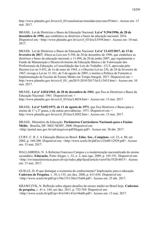 18299
http://www.planalto.gov.br/ccivil_03/constituicao/emendas/emc/emc59.htm>. Acesso em: 13
mai. 2017.
BRASIL. Lei de Diretrizes e Bases da Educação Nacional. Lei nº 9.394/1996, de 20 de
dezembro de 1996, que estabelece as diretrizes e bases da educação nacional. 2016.
Disponível em: <http://www.planalto.gov.br/ccivil_03/leis/L9394.htm>. Acesso em: 10 mai.
2017.
BRASIL. Lei de Diretrizes e Bases da Educação Nacional. Lei nº 13.415/2017, de 13 de
fevereiro de 2017, Altera as Leis nos 9.394, de 20 de dezembro de 1996, que estabelece as
diretrizes e bases da educação nacional, e 11.494, de 20 de junho 2007, que regulamenta o
Fundo de Manutenção e Desenvolvimento da Educação Básica e de Valorização dos
Profissionais da Educação, a Consolidação das Leis do Trabalho - CLT, aprovada pelo
Decreto-Lei no 5.452, de 1o de maio de 1943, e o Decreto-Lei no 236, de 28 de fevereiro de
1967; revoga a Lei no 11.161, de 5 de agosto de 2005; e institui a Política de Fomento à
Implementação de Escolas de Ensino Médio em Tempo Integral. 2017. Disponível em: <
http://www.planalto.gov.br/ccivil_03/_ato2015-2018/2017/lei/L13415.htm>. Acesso em: 10
mai. 2017.
BRASIL. Lei nº 4.024/1961, de 20 de dezembro de 1961, que fixa as Diretrizes e Bases da
Educação Nacional. 1961. Disponível em: <
http://www.planalto.gov.br/ccivil_03/leis/L4024.htm>. Acesso em: 13 mai. 2017.
BRASIL. Lei nº 5.692/1971, de 11 de agosto de 1971, que fixa Diretrizes e Bases para o
ensino de 1° e 2º graus, e dá outras providências. 1971. Disponível em: <
http://www.planalto.gov.br/ccivil_03/leis/L5692.htm>. Acesso em: 13 mai. 2017.
BRASIL. Ministério da Educação. Parâmetros Curriculares Nacionais para o Ensino
Médio. Brasília, DF: MEC/SEMT, 2000. Disponível em:
<http://portal.mec.gov.br/seb/arquivos/pdf/blegais.pdf>. Acesso em: 30 abr. 2017.
CURY, C. R. J. A Educação Básica no Brasil. Educ. Soc., Campinas, vol. 23, n. 80, set.
2002, p. 168-200. Disponível em: <http://www.scielo.br/pdf/es/v23n80/12929.pdf>. Acesso
em: 13 mai. 2017.
DALLABRIDA, N. A Reforma Francisco Campos e a modernização nacionalizada do ensino
secundário. Educação, Porto Alegre, v. 32, n. 2, mai./ago. 2009, p. 185-191. Disponível em:
<http://revistaseletronicas.pucrs.br/ojs/index.php/faced/article/viewFile/5520/4015>. Acesso
em: 13 mai. 2017.
GUILLE, D. O que distingue a economia do conhecimento? Implicações para a educação.
Cadernos de Pesquisa, v. 38, n 135, set./dez. 2008, p. 611-636. Disponível em:
<http://www.scielo.br/pdf/cp/v38n135/v38n135a04.pdf>. Acesso em: 25 abr. 2017.
KRAWCZYK, N. Reflexão sobre alguns desafios do ensino médio no Brasil hoje. Cadernos
de pesquisa, v. 41 n. 144, set./dez. 2011. p. 752-769. Disponível em:
<http://www.scielo.br/pdf/cp/v41n144/v41n144a06.pdf>. Acesso em: 13 mai. 2017.
 