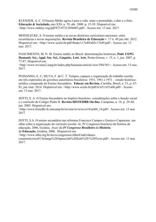 18300
KUENZER, A. C. O Ensino Médio agora é para a vida: entre o pretendido, o dito e o feito.
Educação & Sociedade, ano XXI, n. 70, abr. 2000. p. 15-39. Disponível em:
<http://www.redalyc.org/pdf/873/87313696003.pdf>. Acesso em: 13 mai. 2017.
MOEHLECKE, S. O ensino médio e as novas diretrizes curriculares nacionais: entre
recorrências e novas inquietações. Revista Brasileira de Educação v. 17 n. 49 jan./abr. 2012.
Disponível em: <http://www.scielo.br/pdf/rbedu/v17n49/a02v17n49.pdf>. Acesso em: 13
mai. 2017.
NASCIMENTO, M. N. M. Ensino médio no Brasil: determinações históricas. Publ. UEPG
Humanit. Sci., Appl. Soc. Sci., Linguist., Lett. Arts, Ponta Grossa, v. 15, n. 1, jun. 2007, p.
77-87. Disponível em:
<http://www.revistas2.uepg.br/index.php/humanas/article/view/594/581>. Acesso em: 13 mai.
2017.
PESSANHA, E. C; SILVA, F. de C. T. Tempos, espaços e organização do trabalho escolar
em três expressões de governos autoritários brasileiros: 1931, 1961 e 1971 – estudo histórico-
jurídico comparado do Ensino Secundário. Educar em Revista, Curitiba, Brasil, n. 51, p. 67-
83, jan./mar. 2014. Disponível em: <http://www.scielo.br/pdf/er/n51/n51a06.pdf>. Acesso
em: 13 mai. 2017.
ZOTTI, S. A. O Ensino Secundário no Império brasileiro: considerações sobre a função social
e o currículo do Colégio Pedro II. Revista HISTEDBR On-line, Campinas, n. 18, p. 29-44,
jun. 2005. Disponível em:
<http://www.histedbr.fe.unicamp.br/revista/revis/revis18/art04_18.pdf>. Acesso em: 13 mai.
2017.
ZOTTI, S.A. O ensino secundário nas reformas Francisco Campos e Gustavo Capanema: um
olhar sobre a organização do currículo escolar. In: IV Congresso brasileiro de história da
educação, 2006, Goiânia. Anais do IV Congresso Brasileiro de História
da Educação, Goiânia, 2006. Disponível em:
<http://www.sbhe.org.br/novo/congressos/cbhe4/individuais-
coautorais/eixo01/Solange%20Aparecida%20Zotti%20-%20Texto.pdf>. Acesso em: 13 mai.
2017.
 