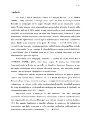 18285
Introdução
No Brasil, a Lei de Diretrizes e Bases da Educação Nacional, Lei nº 9.394/96
(BRASIL, 1996), constituiu a educação básica como um nível da educação nacional,
definindo sua composição em três etapas: educação infantil, ensino fundamental e ensino
médio. O marco temporal inicial selecionado para contextualizar a história do ensino médio
brasileiro foi a década de 1930, período no qual o ensino médio se inseria no chamado ensino
secundário, que contemplava, ainda, os atuais anos finais do ensino fundamental. A partir
dessa década, múltiplas iniciativas foram tomadas no campo da educação que contribuíram
para consolidar o processo de nacionalização e modernização do então ensino secundário no
Brasil. Tendo essas iniciativas como ponto de partida, é possível refletir sobre as
contradições, permanências e mudanças existentes na história das políticas públicas voltadas
para o ensino médio: Por que essa etapa da educação básica permanece repleta de indefinições
e instabilidades? Qual a finalidade desse curso? Quais reformas educacionais têm sido
implementadas e quais seus objetivos?
Considerando essas indagações, elencamos a Reforma do Ensino Médio, Lei nº
13.415/2017 (BRASIL, 2017), como nosso corpus de análise, nos interessando,
fundamentalmente, a divisão do currículo por itinerários formativos: linguagens e suas
tecnologias; matemática e suas tecnologias; ciências da natureza e suas tecnologias; ciências
humanas e sociais aplicadas e formação técnica e profissional.
Ao longo deste trabalho, traçamos um panorama da história das políticas públicas
voltadas para o ensino médio, culminando na Lei nº 13.415. Percebemos que a promoção
dessa divisão do currículo possibilita o reforço à concepção newtoniana-cartesiana acerca do
conhecimento e o estímulo à visão utilitarista, intensificando também à dualidade estrutural
do ensino (propedêutico e profissional) em detrimento da abrangência de finalidades do
ensino médio proposta pela LDB nº 9.394/96.
Procurou-se dividir a exposição em dois momentos, além desta introdução.
Inicialmente realizamos um breve histórico do ensino médio no Brasil, fazendo um estudo
mais singularizado das políticas públicas para essa etapa da educação a partir da década de
1930. Em seguida, focalizamos as questões referentes às concepções de conhecimento
percebidas no texto da lei, destacando as visões cartesiana e utilitarista, problematizando sua
articulação com a Reforma do Ensino Médio, Lei nº 13.415/2017.
 