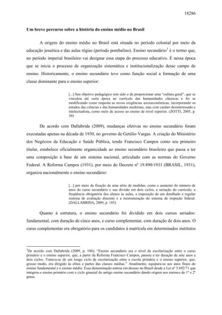 18286
Um breve percurso sobre a história do ensino médio no Brasil
A origem do ensino médio no Brasil está situada no período colonial por meio da
educação jesuítica e das aulas régias (período pombalino). Ensino secundário3
é o termo que,
no período imperial brasileiro vai designar essa etapa do processo educativo. É nessa época
que se inicia o processo de organização sistemática e institucionalização desse campo de
ensino. Historicamente, o ensino secundário teve como função social a formação de uma
classe dominante para o ensino superior:
[...] Seu objetivo pedagógico tem sido o de proporcionar uma “cultura geral”, que se
vinculou até certa época ao currículo das humanidades clássicas e foi se
modificando como resposta as novas exigências socioeconômicas, incorporando os
estudos das ciências e das humanidades modernas, mas com caráter desinteressado e
intelectualista, como meio de acesso ao ensino de nível superior. (ZOTTI, 2005, p.
30)
De acordo com Dallabrida (2009), mudanças efetivas no ensino secundário foram
executadas apenas na década de 1930, no governo de Getúlio Vargas. A criação do Ministério
dos Negócios da Educação e Saúde Pública, tendo Francisco Campos como seu primeiro
titular, estabelece oficialmente organicidade ao ensino secundário brasileiro que passa a ter
uma composição à base de um sistema nacional, articulado com as normas do Governo
Federal. A Reforma Campos (1931), por meio do Decreto nº 19.890/1931 (BRASIL, 1931),
organiza nacionalmente o ensino secundário:
[...] por meio da fixação de uma série de medidas, como o aumento do número de
anos do curso secundário e sua divisão em dois ciclos, a seriação do currículo, a
freqüência obrigatória dos alunos às aulas, a imposição de um detalhado e regular
sistema de avaliação discente e a reestruturação do sistema de inspeção federal.
(DALLABRIDA, 2009, p. 185).
Quanto à estrutura, o ensino secundário foi dividido em dois cursos seriados:
fundamental, com duração de cinco anos, e curso complementar, com duração de dois anos. O
curso complementar era obrigatório para os candidatos à matrícula em determinados institutos
3
De acordo com Dallabrida (2009, p. 186), “Ensino secundário era o nível de escolarização entre o curso
primário e o ensino superior, que, a partir da Reforma Francisco Campos, passou a ter duração de sete anos e
dois ciclos. Tratava-se de um longo ciclo de escolarização entre a escola primária e o ensino superior, que,
grosso modo, era dirigido às elites e partes das classes médias.” Atualmente, equipara-se aos anos finais do
ensino fundamental e o ensino médio. Essa denominação entrou em desuso no Brasil desde a Lei nº 5.692/71 que
integrou o ensino primário com o ciclo ginasial do antigo ensino secundário dando origem aos ensinos de 1º e 2º
graus.
 