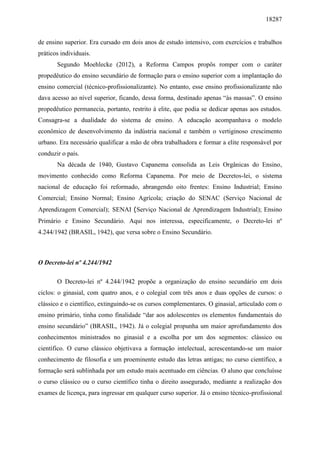18287
de ensino superior. Era cursado em dois anos de estudo intensivo, com exercícios e trabalhos
práticos individuais.
Segundo Moehlecke (2012), a Reforma Campos propôs romper com o caráter
propedêutico do ensino secundário de formação para o ensino superior com a implantação do
ensino comercial (técnico-profissionalizante). No entanto, esse ensino profissionalizante não
dava acesso ao nível superior, ficando, dessa forma, destinado apenas “às massas”. O ensino
propedêutico permanecia, portanto, restrito à elite, que podia se dedicar apenas aos estudos.
Consagra-se a dualidade do sistema de ensino. A educação acompanhava o modelo
econômico de desenvolvimento da indústria nacional e também o vertiginoso crescimento
urbano. Era necessário qualificar a mão de obra trabalhadora e formar a elite responsável por
conduzir o país.
Na década de 1940, Gustavo Capanema consolida as Leis Orgânicas do Ensino,
movimento conhecido como Reforma Capanema. Por meio de Decretos-lei, o sistema
nacional de educação foi reformado, abrangendo oito frentes: Ensino Industrial; Ensino
Comercial; Ensino Normal; Ensino Agrícola; criação do SENAC (Serviço Nacional de
Aprendizagem Comercial); SENAI (Serviço Nacional de Aprendizagem Industrial); Ensino
Primário e Ensino Secundário. Aqui nos interessa, especificamente, o Decreto-lei nº
4.244/1942 (BRASIL, 1942), que versa sobre o Ensino Secundário.
O Decreto-lei nº 4.244/1942
O Decreto-lei nº 4.244/1942 propõe a organização do ensino secundário em dois
ciclos: o ginasial, com quatro anos, e o colegial com três anos e duas opções de cursos: o
clássico e o científico, extinguindo-se os cursos complementares. O ginasial, articulado com o
ensino primário, tinha como finalidade “dar aos adolescentes os elementos fundamentais do
ensino secundário” (BRASIL, 1942). Já o colegial propunha um maior aprofundamento dos
conhecimentos ministrados no ginasial e a escolha por um dos segmentos: clássico ou
científico. O curso clássico objetivava a formação intelectual, acrescentando-se um maior
conhecimento de filosofia e um proeminente estudo das letras antigas; no curso científico, a
formação será sublinhada por um estudo mais acentuado em ciências. O aluno que concluísse
o curso clássico ou o curso científico tinha o direito assegurado, mediante a realização dos
exames de licença, para ingressar em qualquer curso superior. Já o ensino técnico-profissional
 