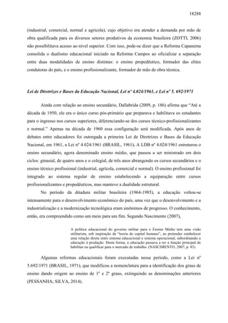 18288
(industrial, comercial, normal e agrícola), cujo objetivo era atender a demanda por mão de
obra qualificada para os diversos setores produtivos da economia brasileira (ZOTTI, 2006)
não possibilitava acesso ao nível superior. Com isso, pode-se dizer que a Reforma Capanema
consolida o dualismo educacional iniciado na Reforma Campos ao oficializar a separação
entre duas modalidades de ensino distintas: o ensino propedêutico, formador das elites
condutoras do país, e o ensino profissionalizante, formador de mão de obra técnica.
Lei de Diretrizes e Bases da Educação Nacional, Lei nº 4.024/1961, e Lei nº 5. 692/1971
Ainda com relação ao ensino secundário, Dallabrida (2009, p. 186) afirma que “Até a
década de 1950, ele era o único curso pós-primário que preparava e habilitava os estudantes
para o ingresso nos cursos superiores, diferenciando-se dos cursos técnico-profissionalizantes
e normal.” Apenas na década de 1960 essa configuração será modificada. Após anos de
debates entre educadores foi outorgada a primeira Lei de Diretrizes e Bases da Educação
Nacional, em 1961, a Lei nº 4.024/1961 (BRASIL, 1961). A LDB nº 4.024/1961 estruturou o
ensino secundário, agora denominado ensino médio, que passou a ser ministrado em dois
ciclos: ginasial, de quatro anos e o colegial, de três anos abrangendo os cursos secundários e o
ensino técnico profissional (industrial, agrícola, comercial e normal). O ensino profissional foi
integrado ao sistema regular de ensino estabelecendo a equiparação entre cursos
profissionalizantes e propedêuticos, mas manteve a dualidade estrutural.
No período da ditadura militar brasileira (1964-1985), a educação voltou-se
intensamente para o desenvolvimento econômico do país, uma vez que o desenvolvimento e a
industrialização e a modernização tecnológica eram sinônimos de progresso. O conhecimento,
então, era compreendido como um meio para um fim. Segundo Nascimento (2007),
A política educacional do governo militar para o Ensino Médio tem uma visão
utilitarista, sob inspiração da “teoria do capital humano”, ao pretender estabelecer
uma relação direta entre sistema educacional e sistema operacional, subordinando a
educação à produção. Desta forma, a educação passava a ter a função principal de
habilitar ou qualificar para o mercado de trabalho. (NASCIMENTO, 2007, p. 83)
Algumas reformas educacionais foram executadas nesse período, como a Lei nº
5.692/1971 (BRASIL, 1971), que modificou a nomenclatura para a identificação dos graus de
ensino dando origem ao ensino de 1º e 2º graus, extinguindo as denominações anteriores
(PESSANHA; SILVA, 2014).
 