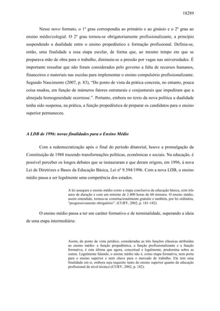 18289
Nesse novo formato, o 1º grau correspondia ao primário e ao ginásio e o 2º grau ao
ensino médio/colegial. O 2º grau tornou-se obrigatoriamente profissionalizante, a princípio
suspendendo a dualidade entre o ensino propedêutico e formação profissional. Definia-se,
então, uma finalidade a essa etapa escolar, de forma que, ao mesmo tempo em que se
preparava mão de obra para o trabalho, diminuía-se a pressão por vagas nas universidades. É
importante ressaltar que não foram considerados pelo governo a falta de recursos humanos,
financeiros e materiais nas escolas para implementar o ensino compulsório profissionalizante.
Segundo Nascimento (2007, p. 83), “Do ponto de vista da prática concreta, no entanto, pouca
coisa mudou, em função de inúmeros fatores estruturais e conjunturais que impediram que a
almejada homogeneidade ocorresse.”. Portanto, embora no texto da nova política a dualidade
tenha sido suspensa, na prática, a função propedêutica de preparar os candidatos para o ensino
superior permaneceu.
A LDB de 1996: novas finalidades para o Ensino Médio
Com a redemocratização após o final do período ditatorial, houve a promulgação da
Constituição de 1988 trazendo transformações políticas, econômicas e sociais. Na educação, é
possível perceber os longos debates que se instauraram e que deram origem, em 1996, à nova
Lei de Diretrizes e Bases da Educação Básica, Lei nº 9.394/1996. Com a nova LDB, o ensino
médio passa a ser legalmente uma competência dos estados.
A lei assegura o ensino médio como a etapa conclusiva da educação básica, com três
anos de duração e com um mínimo de 2.400 horas de 60 minutos. O ensino médio,
assim entendido, tornou-se constitucionalmente gratuito e também, por lei ordinária,
“progressivamente obrigatório”. (CURY, 2002, p. 181-182).
O ensino médio passa a ter um caráter formativo e de terminalidade, superando a ideia
de uma etapa intermediária:
Assim, do ponto de vista jurídico, consideradas as três funções clássicas atribuídas
ao ensino médio: a função propedêutica, a função profissionalizante e a função
formativa, é esta última que agora, conceitual e legalmente, predomina sobre as
outras. Legalmente falando, o ensino médio não é, como etapa formativa, nem porta
para o ensino superior e nem chave para o mercado de trabalho. Ele tem uma
finalidade em si, embora seja requisito tanto do ensino superior quanto da educação
profissional de nível técnico (CURY, 2002, p. 182).
 