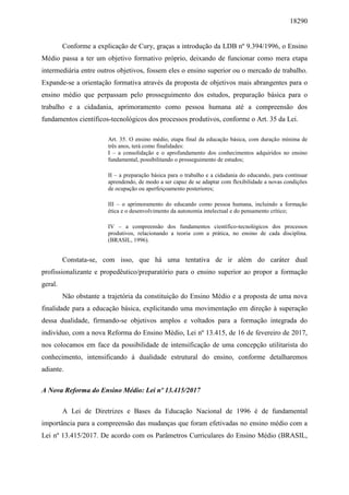 18290
Conforme a explicação de Cury, graças a introdução da LDB nº 9.394/1996, o Ensino
Médio passa a ter um objetivo formativo próprio, deixando de funcionar como mera etapa
intermediária entre outros objetivos, fossem eles o ensino superior ou o mercado de trabalho.
Expande-se a orientação formativa através da proposta de objetivos mais abrangentes para o
ensino médio que perpassam pelo prosseguimento dos estudos, preparação básica para o
trabalho e a cidadania, aprimoramento como pessoa humana até a compreensão dos
fundamentos científicos-tecnológicos dos processos produtivos, conforme o Art. 35 da Lei.
Art. 35. O ensino médio, etapa final da educação básica, com duração mínima de
três anos, terá como finalidades:
I – a consolidação e o aprofundamento dos conhecimentos adquiridos no ensino
fundamental, possibilitando o prosseguimento de estudos;
II – a preparação básica para o trabalho e a cidadania do educando, para continuar
aprendendo, de modo a ser capaz de se adaptar com flexibilidade a novas condições
de ocupação ou aperfeiçoamento posteriores;
III – o aprimoramento do educando como pessoa humana, incluindo a formação
ética e o desenvolvimento da autonomia intelectual e do pensamento crítico;
IV – a compreensão dos fundamentos científico-tecnológicos dos processos
produtivos, relacionando a teoria com a prática, no ensino de cada disciplina.
(BRASIL, 1996).
Constata-se, com isso, que há uma tentativa de ir além do caráter dual
profissionalizante e propedêutico/preparatório para o ensino superior ao propor a formação
geral.
Não obstante a trajetória da constituição do Ensino Médio e a proposta de uma nova
finalidade para a educação básica, explicitando uma movimentação em direção à superação
dessa dualidade, firmando-se objetivos amplos e voltados para a formação integrada do
indivíduo, com a nova Reforma do Ensino Médio, Lei nº 13.415, de 16 de fevereiro de 2017,
nos colocamos em face da possibilidade de intensificação de uma concepção utilitarista do
conhecimento, intensificando à dualidade estrutural do ensino, conforme detalharemos
adiante.
A Nova Reforma do Ensino Médio: Lei nº 13.415/2017
A Lei de Diretrizes e Bases da Educação Nacional de 1996 é de fundamental
importância para a compreensão das mudanças que foram efetivadas no ensino médio com a
Lei nº 13.415/2017. De acordo com os Parâmetros Curriculares do Ensino Médio (BRASIL,
 