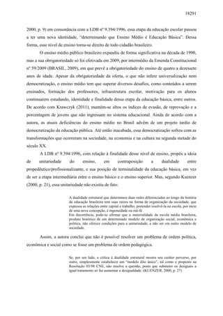 18291
2000, p. 9) em consonância com a LDB nº 9.394/1996, essa etapa da educação escolar passou
a ter uma nova identidade, “determinando que Ensino Médio é Educação Básica”. Dessa
forma, esse nível de ensino torna-se direito de todo cidadão brasileiro.
O ensino médio público brasileiro expandiu de forma significativa na década de 1990,
mas a sua obrigatoriedade só foi efetivada em 2009, por intermédio da Emenda Constitucional
nº 59/2009 (BRASIL, 2009), em que prevê a obrigatoriedade do ensino de quatro a dezessete
anos de idade. Apesar da obrigatoriedade da oferta, o que não infere universalização nem
democratização, o ensino médio tem que superar diversos desafios, como conteúdos a serem
ensinados, formação dos professores, infraestrutura escolar, motivação para os alunos
continuarem estudando, identidade e finalidade dessa etapa da educação básica, entre outros.
De acordo com Krawczyk (2011), mantêm-se altos os índices de evasão, de reprovação e a
porcentagem de jovens que não ingressam no sistema educacional. Ainda de acordo com a
autora, as atuais deficiências do ensino médio no Brasil advêm de um projeto tardio de
democratização da educação pública. Até então inacabada, essa democratização sofreu com as
transformações que ocorreram na sociedade, na economia e na cultura na segunda metade do
século XX.
A LDB nº 9.394/1996, com relação à finalidade desse nível de ensino, propôs a ideia
de unitariedade do ensino, em contraposição a dualidade entre
propedêutico/profissionalizante, e sua posição de terminalidade da educação básica, em vez
de ser a etapa intermediária entre o ensino básico e o ensino superior. Mas, segundo Kuenzer
(2000, p. 21), essa unitariedade não existiu de fato:
A dualidade estrutural que determinou duas redes diferenciadas ao longo da história
da educação brasileira tem suas raízes na forma de organização da sociedade, que
expressa as relações entre capital e trabalho; pretender resolvê-la na escola, por meio
de uma nova concepção, é ingenuidade ou má-fé.
Em decorrência, pode-se afirmar que a materialidade da escola média brasileira,
produto histórico de um determinado modelo de organização social, econômica e
política, não oferece condições para a unitariedade, a não ser em outro modelo de
sociedade.
Assim, a autora conclui que não é possível resolver um problema de ordem política,
econômica e social como se fosse um problema de ordem pedagógica.
Se, por um lado, a crítica à dualidade estrutural mostra seu caráter perverso, por
outro, simplesmente estabelecer um “modelo dito único”, tal como o proposto na
Resolução 03/98 CNE, não resolve a questão, posto que submeter os desiguais a
igual tratamento só faz aumentar a desigualdade. (KUENZER, 2000, p. 27)
 