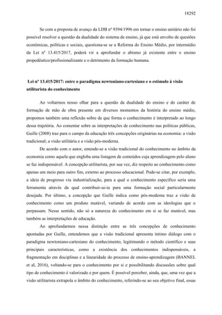 18292
Se com a proposta de avanço da LDB nº 9394/1996 em tornar o ensino unitário não foi
possível resolver a questão da dualidade do sistema de ensino, já que está envolto de questões
econômicas, políticas e sociais, questiona-se se a Reforma do Ensino Médio, por intermédio
da Lei nº 13.415/2017, poderá vir a aprofundar o abismo já existente entre o ensino
propedêutico/profissionalizante e o detrimento da formação humana.
Lei nº 13.415/2017: entre o paradigma newtoniano-cartesiano e o estímulo à visão
utilitarista do conhecimento
Ao voltarmos nosso olhar para a questão da dualidade do ensino e do caráter de
formação de mão de obra presente em diversos momentos da história do ensino médio,
propomos também uma reflexão sobre de que forma o conhecimento é interpretado ao longo
dessa trajetória. Ao comentar sobre as interpretações de conhecimento nas políticas públicas,
Guille (2008) traz para o campo da educação três concepções originárias na economia: a visão
tradicional; a visão utilitária e a visão pós-moderna.
De acordo com o autor, entende-se a visão tradicional do conhecimento no âmbito da
economia como aquela que engloba uma listagem de conteúdos cuja aprendizagem pelo aluno
se faz indispensável. A concepção utilitarista, por sua vez, diz respeito ao conhecimento como
apenas um meio para outro fim, externo ao processo educacional. Pode-se citar, por exemplo,
a ideia de progresso via industrialização, para a qual o conhecimento específico seria uma
ferramenta através da qual contribuir-se-ia para uma formação social particularmente
desejada. Por último, a concepção que Guille indica como pós-moderna traz a visão de
conhecimento como um produto mutável, variando de acordo com as ideologias que o
perpassam. Nesse sentido, não só a natureza do conhecimento em si se faz mutável, mas
também as interpretações de educação.
Ao aprofundarmos nessa distinção entre as três concepções de conhecimento
apontadas por Guille, entendemos que a visão tradicional apresenta íntimo diálogo com o
paradigma newtoniano-cartesiano do conhecimento, legitimando o método científico e suas
principais características, como a existência dos conhecimentos indispensáveis, a
fragmentação em disciplinas e a linearidade do processo de ensino-aprendizagem (BANNEL
et al, 2016), voltando-se para o conhecimento por si e possibilitando discussões sobre qual
tipo de conhecimento é valorizado e por quem. É possível perceber, ainda, que, uma vez que a
visão utilitarista extrapola o âmbito do conhecimento, referindo-se ao seu objetivo final, essas
 