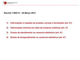 Decreto 7.962/13 – 25 Março 2013
1) Informações a respeito do produto, serviço e fornecedor (art. 2º):
2) Informações mínimas em sites de compras coletivas (art. 3º)
3) Canais de atendimento no comercio eletrônico (art. 4º)
4) Direito de Arrependimento no comercio eletrônico (art. 5º)
 