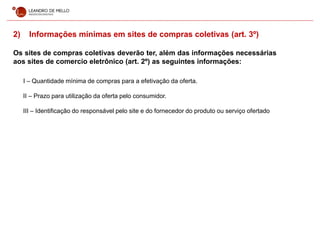 2) Informações mínimas em sites de compras coletivas (art. 3º)
Os sites de compras coletivas deverão ter, além das informações necessárias
aos sites de comercio eletrônico (art. 2º) as seguintes informações:
I – Quantidade mínima de compras para a efetivação da oferta.
II – Prazo para utilização da oferta pelo consumidor.
III – Identificação do responsável pelo site e do fornecedor do produto ou serviço ofertado
 