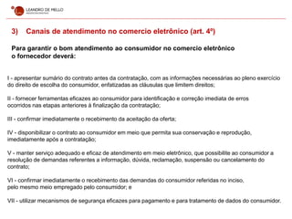 3) Canais de atendimento no comercio eletrônico (art. 4º)
Para garantir o bom atendimento ao consumidor no comercio eletrônico
o fornecedor deverá:
I - apresentar sumário do contrato antes da contratação, com as informações necessárias ao pleno exercício
do direito de escolha do consumidor, enfatizadas as cláusulas que limitem direitos;
II - fornecer ferramentas eficazes ao consumidor para identificação e correção imediata de erros
ocorridos nas etapas anteriores à finalização da contratação;
III - confirmar imediatamente o recebimento da aceitação da oferta;
IV - disponibilizar o contrato ao consumidor em meio que permita sua conservação e reprodução,
imediatamente após a contratação;
V - manter serviço adequado e eficaz de atendimento em meio eletrônico, que possibilite ao consumidor a
resolução de demandas referentes a informação, dúvida, reclamação, suspensão ou cancelamento do
contrato;
VI - confirmar imediatamente o recebimento das demandas do consumidor referidas no inciso,
pelo mesmo meio empregado pelo consumidor; e
VII - utilizar mecanismos de segurança eficazes para pagamento e para tratamento de dados do consumidor.
 