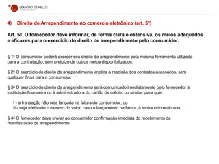 4) Direito de Arrependimento no comercio eletrônico (art. 5º)
Art. 5o O fornecedor deve informar, de forma clara e ostensiva, os meios adequados
e eficazes para o exercício do direito de arrependimento pelo consumidor.
§ 1o O consumidor poderá exercer seu direito de arrependimento pela mesma ferramenta utilizada
para a contratação, sem prejuízo de outros meios disponibilizados.
§ 2o O exercício do direito de arrependimento implica a rescisão dos contratos acessórios, sem
qualquer ônus para o consumidor.
§ 3o O exercício do direito de arrependimento será comunicado imediatamente pelo fornecedor à
instituição financeira ou à administradora do cartão de crédito ou similar, para que:
I - a transação não seja lançada na fatura do consumidor; ou
II - seja efetivado o estorno do valor, caso o lançamento na fatura já tenha sido realizado.
§ 4o O fornecedor deve enviar ao consumidor confirmação imediata do recebimento da
manifestação de arrependimento.
 