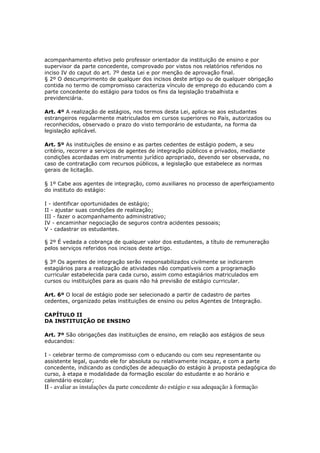 acompanhamento efetivo pelo professor orientador da instituição de ensino e por
supervisor da parte concedente, comprovado por vistos nos relatórios referidos no
inciso IV do caput do art. 7º desta Lei e por menção de aprovação final.
§ 2º O descumprimento de qualquer dos incisos deste artigo ou de qualquer obrigação
contida no termo de compromisso caracteriza vínculo de emprego do educando com a
parte concedente do estágio para todos os fins da legislação trabalhista e
previdenciária.

Art. 4º A realização de estágios, nos termos desta Lei, aplica-se aos estudantes
estrangeiros regularmente matriculados em cursos superiores no País, autorizados ou
reconhecidos, observado o prazo do visto temporário de estudante, na forma da
legislação aplicável.

Art. 5º As instituições de ensino e as partes cedentes de estágio podem, a seu
critério, recorrer a serviços de agentes de integração públicos e privados, mediante
condições acordadas em instrumento jurídico apropriado, devendo ser observada, no
caso de contratação com recursos públicos, a legislação que estabelece as normas
gerais de licitação.

§ 1º Cabe aos agentes de integração, como auxiliares no processo de aperfeiçoamento
do instituto do estágio:

I - identificar oportunidades de estágio;
II - ajustar suas condições de realização;
III - fazer o acompanhamento administrativo;
IV - encaminhar negociação de seguros contra acidentes pessoais;
V - cadastrar os estudantes.

§ 2º É vedada a cobrança de qualquer valor dos estudantes, a título de remuneração
pelos serviços referidos nos incisos deste artigo.

§ 3º Os agentes de integração serão responsabilizados civilmente se indicarem
estagiários para a realização de atividades não compatíveis com a programação
curricular estabelecida para cada curso, assim como estagiários matriculados em
cursos ou instituições para as quais não há previsão de estágio curricular.

Art. 6º O local de estágio pode ser selecionado a partir de cadastro de partes
cedentes, organizado pelas instituições de ensino ou pelos Agentes de Integração.

CAPÍTULO II
DA INSTITUIÇÃO DE ENSINO

Art. 7º São obrigações das instituições de ensino, em relação aos estágios de seus
educandos:

I - celebrar termo de compromisso com o educando ou com seu representante ou
assistente legal, quando ele for absoluta ou relativamente incapaz, e com a parte
concedente, indicando as condições de adequação do estágio à proposta pedagógica do
curso, à etapa e modalidade da formação escolar do estudante e ao horário e
calendário escolar;
II - avaliar as instalações da parte concedente do estágio e sua adequação à formação
 